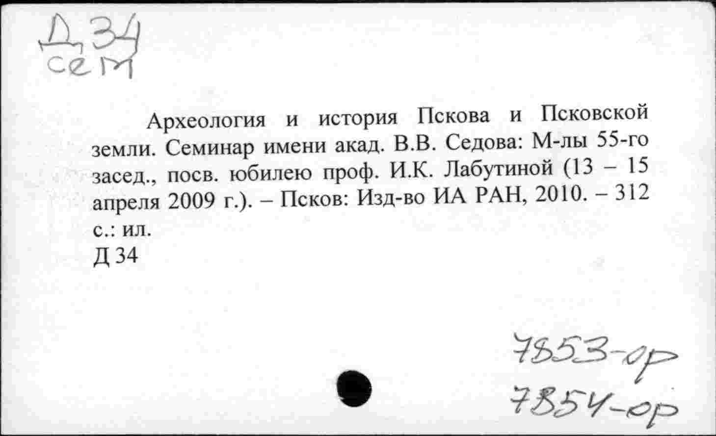 ﻿Археология и история Пскова и Псковской земли. Семинар имени акад. В.В. Седова: М-лы 55-го засед., поев, юбилею проф. И.К. Лабутиной (13 - 15 апреля 2009 г.). — Псков: Изд-во ИА РАН, 2010. — 312 с.: ил.
Д34